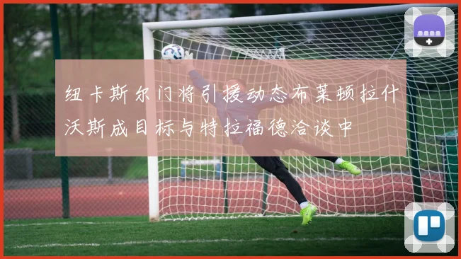 纽卡斯尔门将引援动态布莱顿拉什沃斯成目标与特拉福德洽谈中