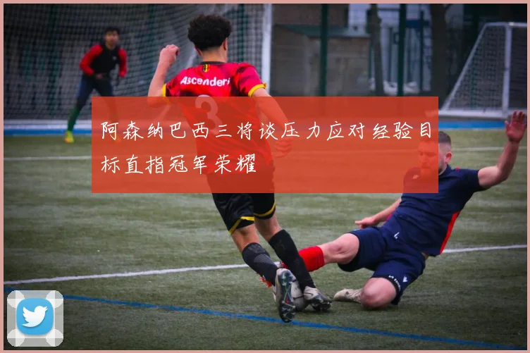 阿森纳巴西三将谈压力应对经验目标直指冠军荣耀