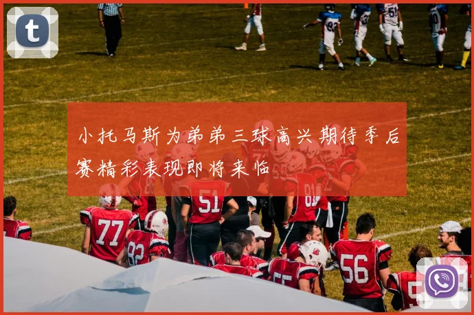 小托马斯为弟弟三球高兴期待季后赛精彩表现即将来临