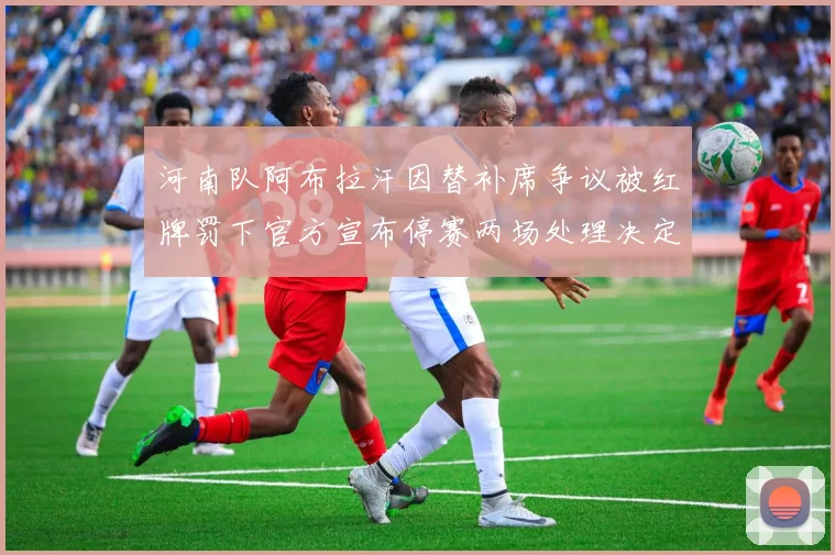 河南队阿布拉汗因替补席争议被红牌罚下官方宣布停赛两场处理决定