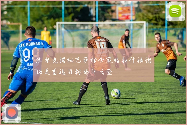 法尔克揭秘巴萨转会策略拉什福德仍是首选目标而非戈登
