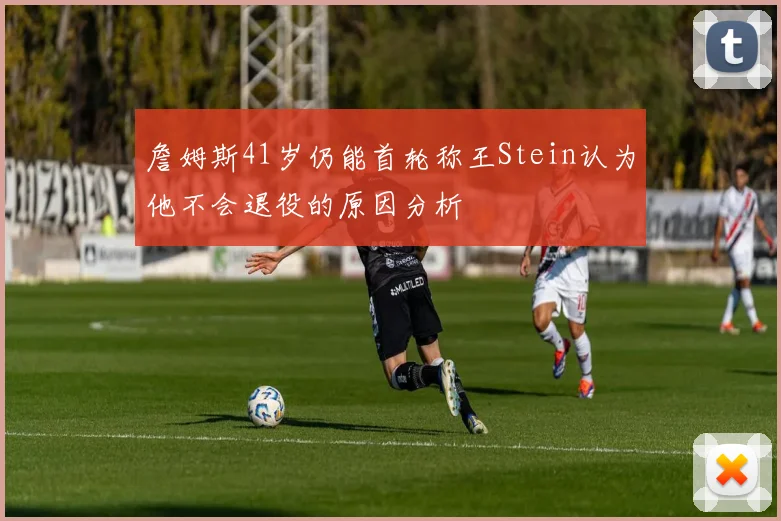 詹姆斯41岁仍能首轮称王Stein认为他不会退役的原因分析