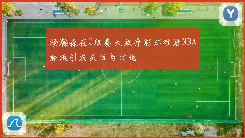 杨瀚森在G联赛大放异彩却难进NBA轮换引发关注与讨论