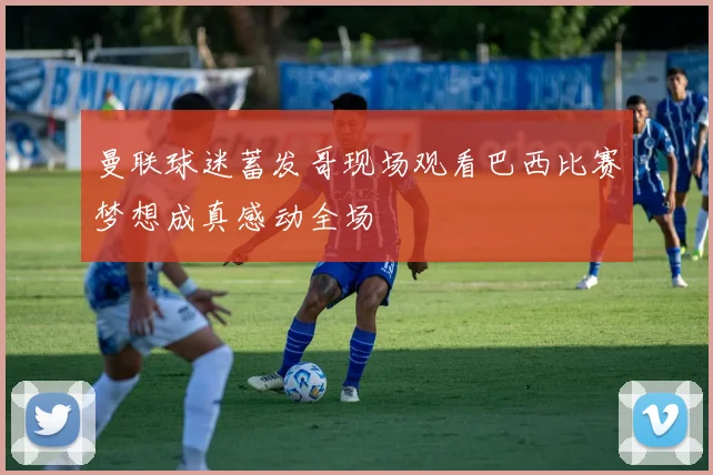 曼联球迷蓄发哥现场观看巴西比赛梦想成真感动全场