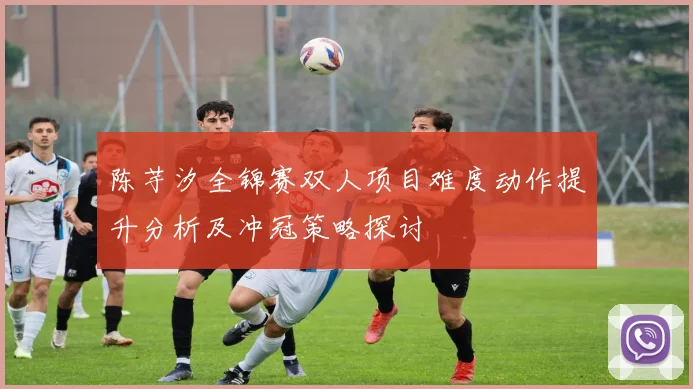 陈芋汐全锦赛双人项目难度动作提升分析及冲冠策略探讨