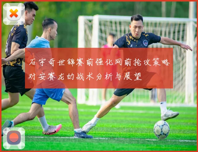 石宇奇世锦赛前强化网前抢攻策略对安赛龙的战术分析与展望