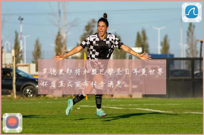 罗德里即将加盟巴黎圣日耳曼世界杯后正式宣布转会消息