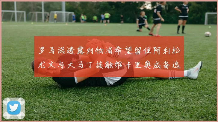 罗马诺透露利物浦希望留住阿利松尤文与大马丁接触维卡里奥成备选
