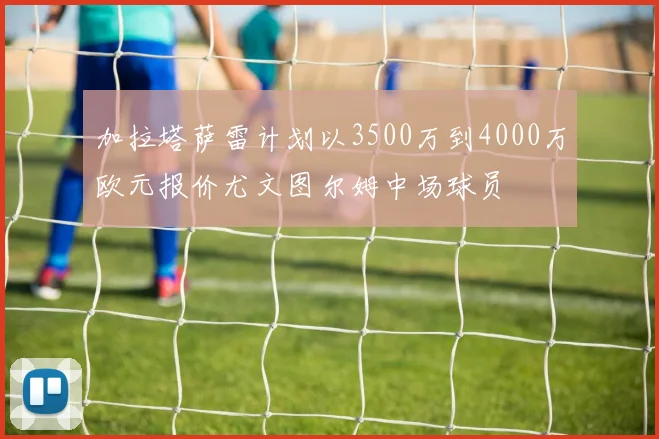 加拉塔萨雷计划以3500万到4000万欧元报价尤文图尔姆中场球员