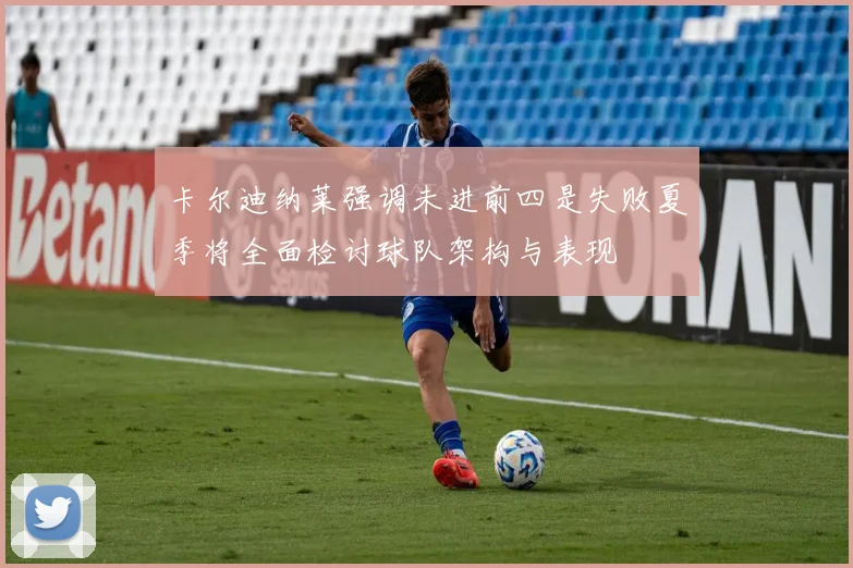 卡尔迪纳莱强调未进前四是失败夏季将全面检讨球队架构与表现