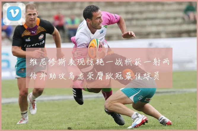维尼修斯表现惊艳一战斩获一射两传并助攻乌龙荣膺欧冠最佳球员