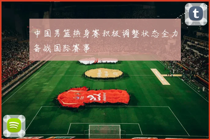 中国男篮热身赛积极调整状态全力备战国际赛事