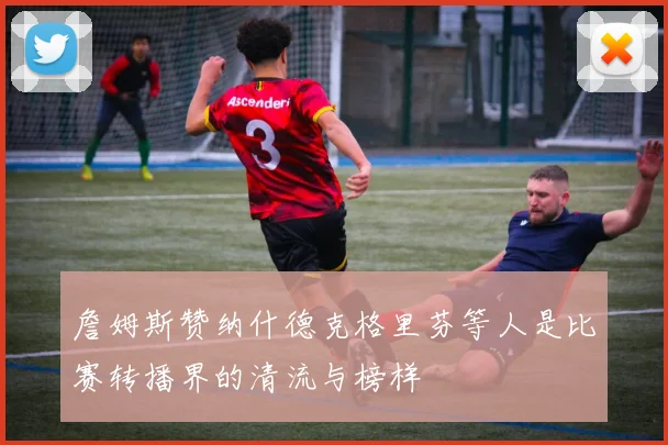 詹姆斯赞纳什德克格里芬等人是比赛转播界的清流与榜样
