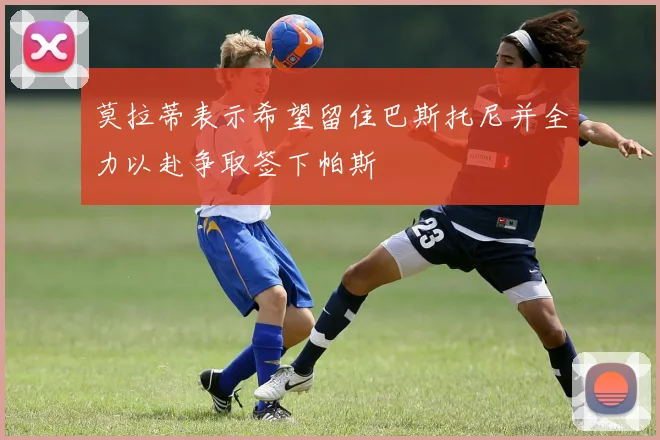 莫拉蒂表示希望留住巴斯托尼并全力以赴争取签下帕斯