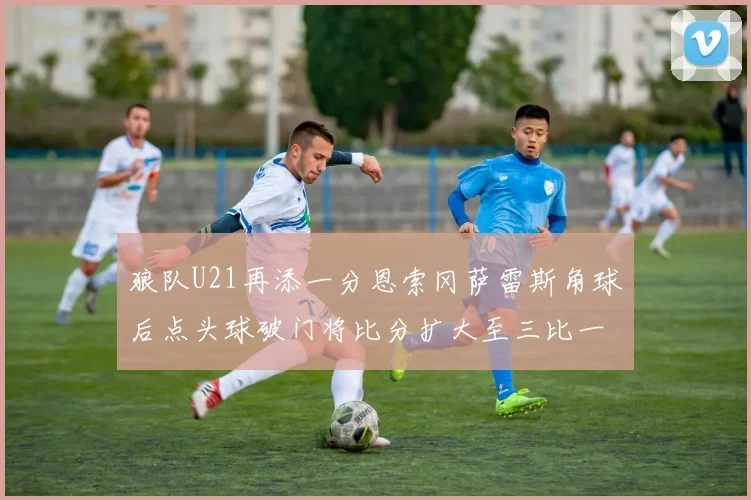 狼队U21再添一分恩索冈萨雷斯角球后点头球破门将比分扩大至三比一