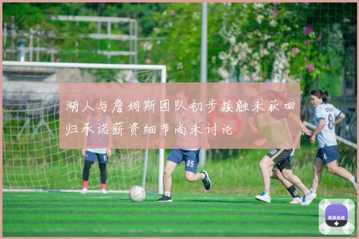 湖人与詹姆斯团队初步接触未获回归承诺薪资细节尚未讨论