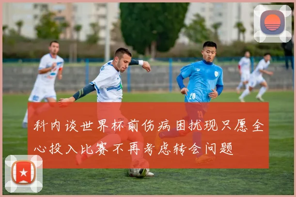 科内谈世界杯前伤病困扰现只愿全心投入比赛不再考虑转会问题