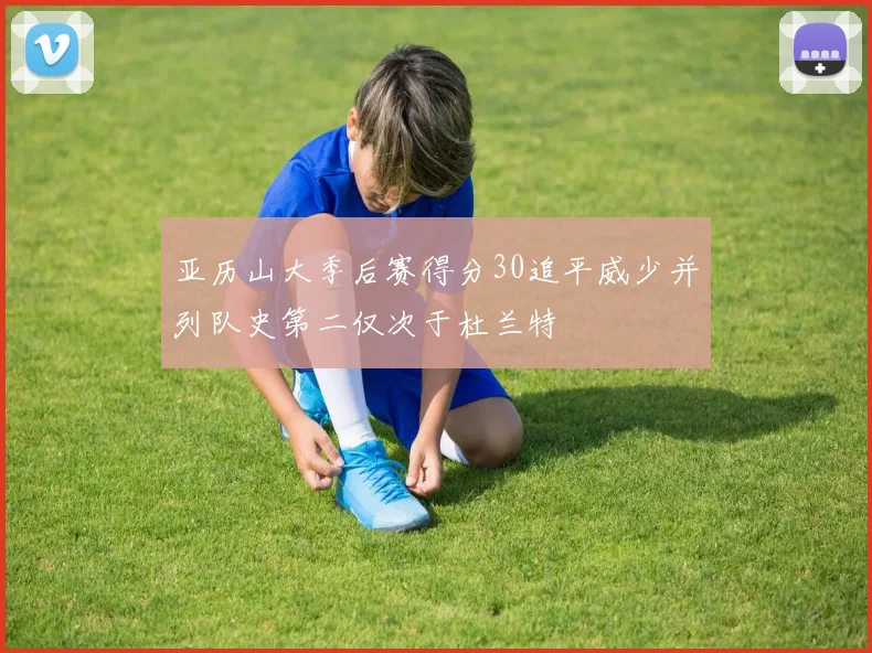 亚历山大季后赛得分30追平威少并列队史第二仅次于杜兰特