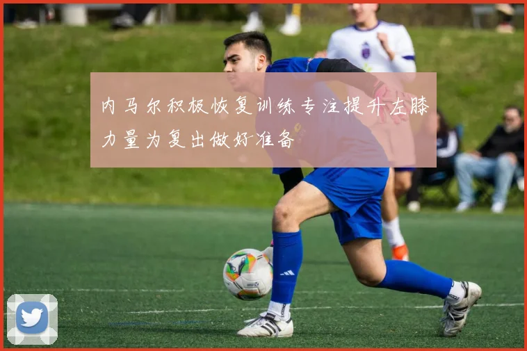 内马尔积极恢复训练专注提升左膝力量为复出做好准备