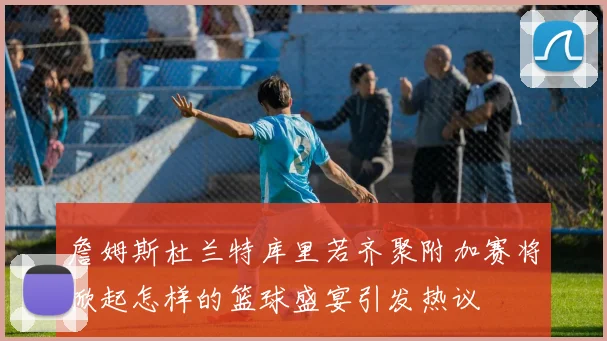 詹姆斯杜兰特库里若齐聚附加赛将掀起怎样的篮球盛宴引发热议