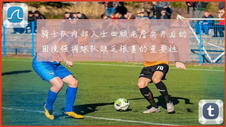 骑士队内部人士回顾老詹离开后的困境强调球队缺乏根基的重要性