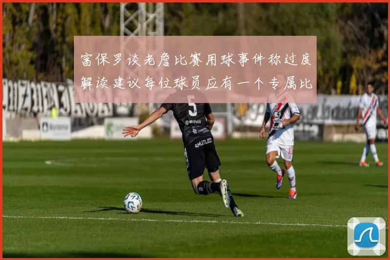 富保罗谈老詹比赛用球事件称过度解读建议每位球员应有一个专属比赛用球