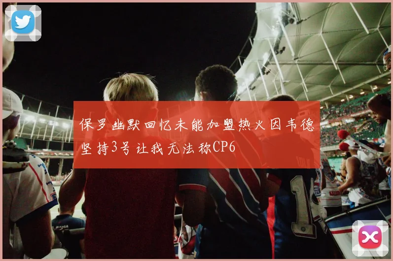 保罗幽默回忆未能加盟热火因韦德坚持3号让我无法称CP6