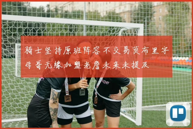 骑士坚持原班阵容不交易莫布里字母哥无缘加盟老詹未来未提及