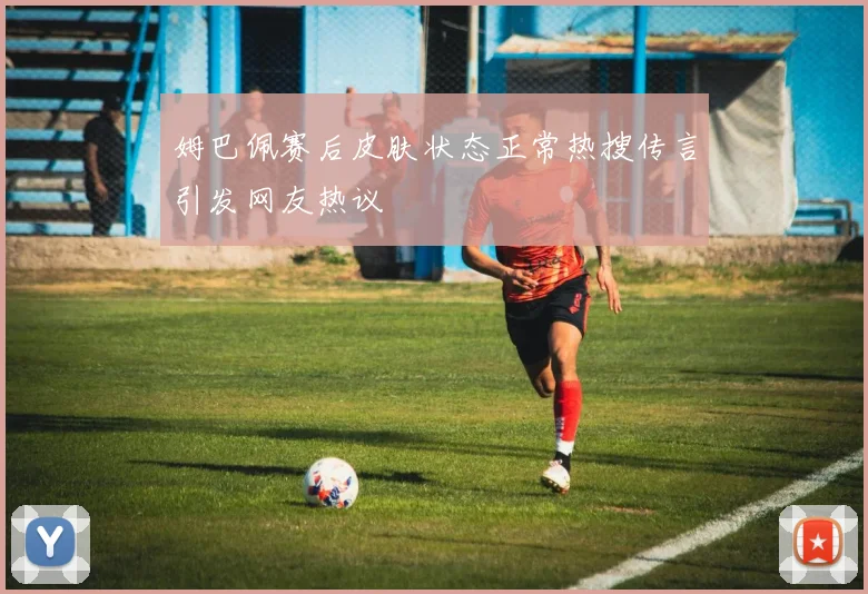 姆巴佩赛后皮肤状态正常热搜传言引发网友热议