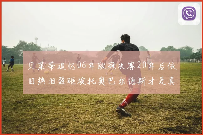 贝莱蒂追忆06年欧冠决赛20年后依旧热泪盈眶埃托奥巴尔德斯才是真正的英雄
