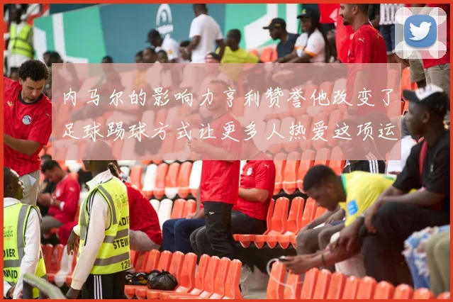 内马尔的影响力亨利赞誉他改变了足球踢球方式让更多人热爱这项运动