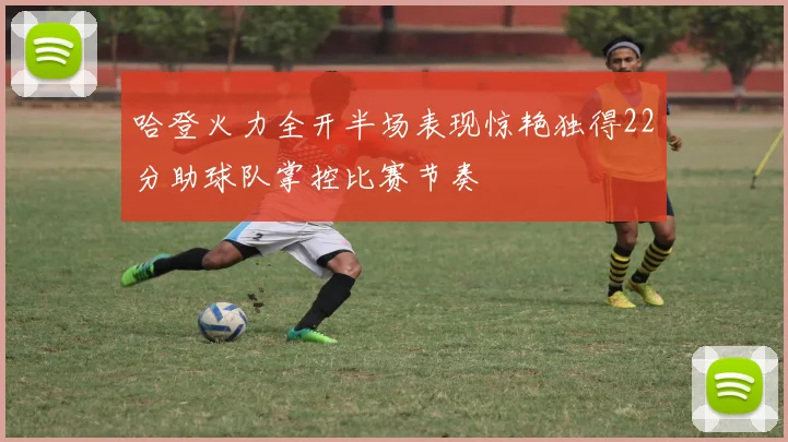 哈登火力全开半场表现惊艳独得22分助球队掌控比赛节奏