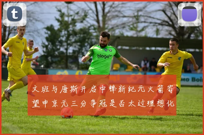 文班与唐斯开启中锋新纪元火箭寄望申京无三分争冠是否太过理想化