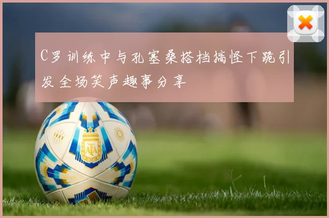 C罗训练中与孔塞桑搭档搞怪下跪引发全场笑声趣事分享