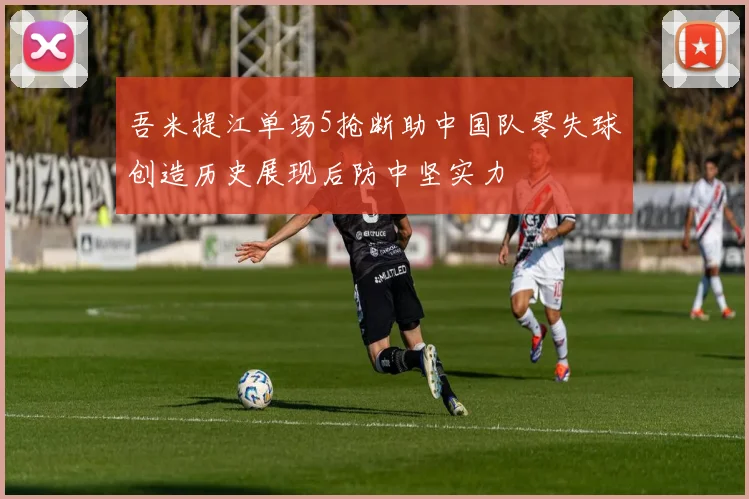 吾米提江单场5抢断助中国队零失球创造历史展现后防中坚实力